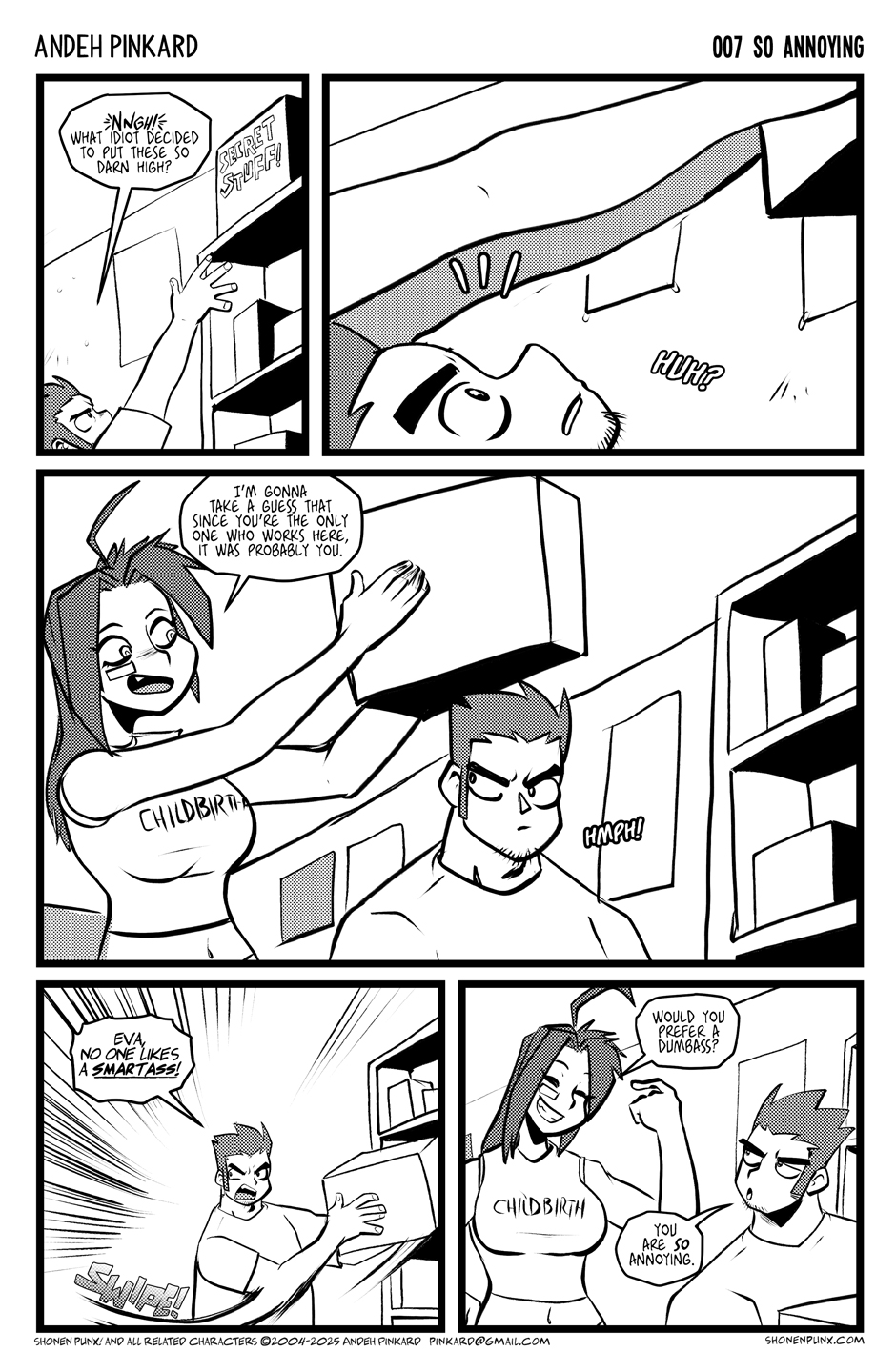 Panel 1 Chii is trying to reach some box from the top shelf. CHIITSU Nngh! What idiot decided to put these so darn high? Panel 2 We see Eva's arms going over his head to grab the box. CHIITSU Huh? Panel 3 Eva smiles holding the box over his head. EVA I’m gonna take a guess that since you’re the only one who works here, it was probably you. Panel 4 Chiitsu snatched the box from her hands CHIITSU Eva, no one likes a smartass! Panel 5 Eva smirked and Chii looked irritated EVA Would you prefer a dumbass? CHIITSU you are so annoying.