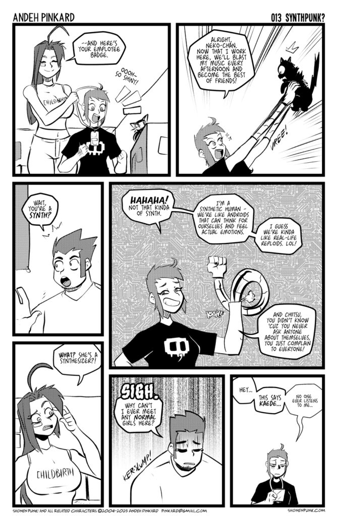 Panel 1 Eva puts a badge over Kaede’s head. EVA And here’s your employee badge. KAEDE Ohh~ So shiny! Panel 2 Kaede holds neko-chan in the air with her robot hands all excited KAEDE Alright, Neko-chan. now that I work here, we’ll blast my music and become the best of friends! Panel 3 Chii looks shocked. Eva looks confused CHIITSU Wait, you’re a synth? EVA What? She’s a synthesizer?! Panel 4 Kaede laughs KAEDE HAHAHA! Not that kinda of synth. I’m a synthetic human - we’re like androids that can think for ourselves and feel actual emotions. I guess we’re kinda like real-life reploids. Lol! And Chiitsu, you didn’t know ‘cuz you never ask anyone about themselves, you just complain to everyone! Panel 5 Chiitsu looks all unhappy CHIITSU SIGH, Why can’t I ever meet any normal girls here? Panel 6 Kaede is staring at her badge un happily. KAEDE Hey… this says Kaede. No one ever listens to me…