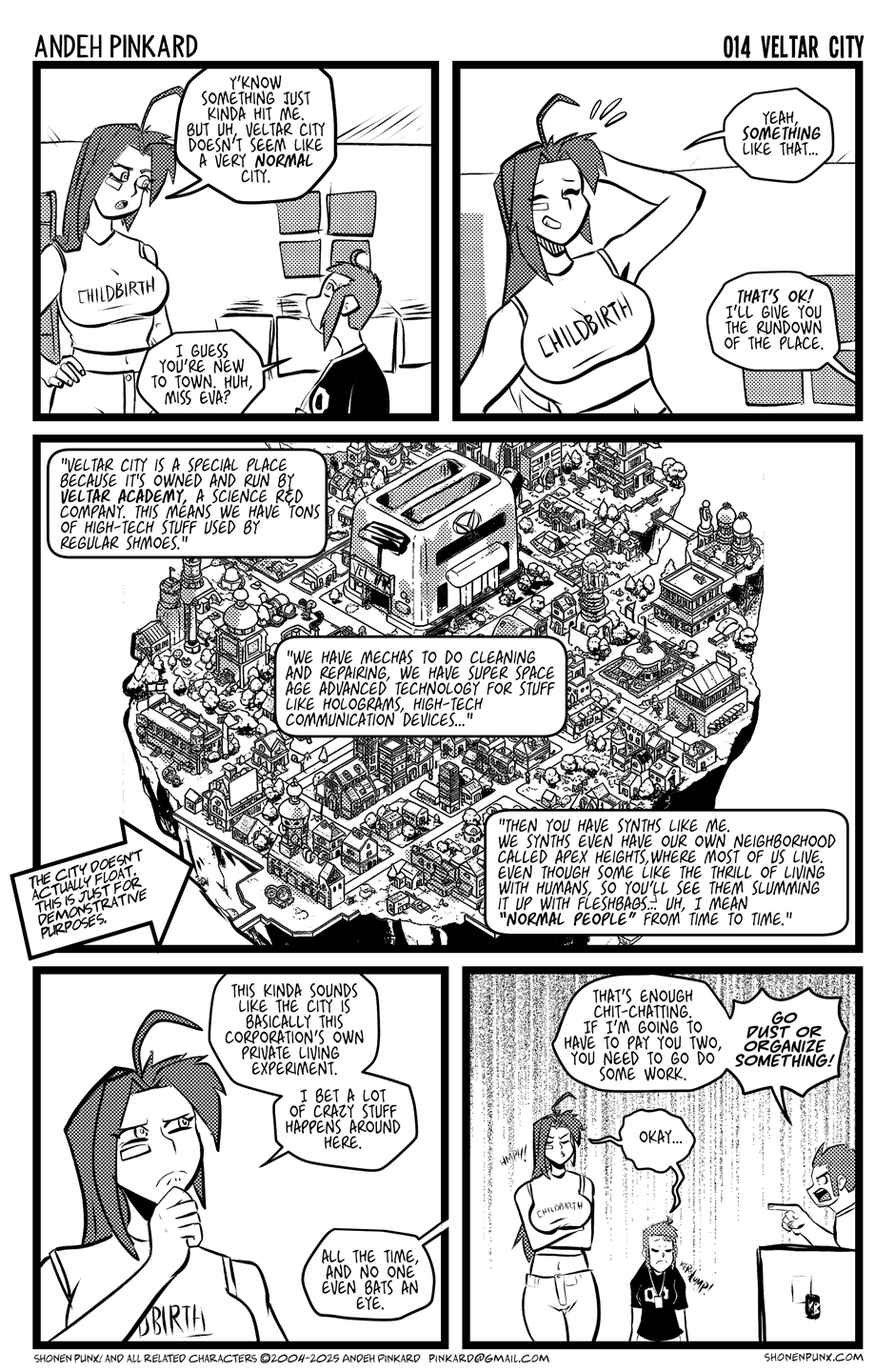 Panel 1 kaede is looking up at Eva. Neko is on kaede’s shoulder. EVA Y’know something just kinda hit me. But uh, Veltar City doesn’t seem like a very normal city. KAEDE I guess you’re new to town. Huh, Miss Eva? Panel 2 Eva smiles nervously while rubbing the back of her head. Kaede is giving her a thumbs up. EVA Yeah, something like that… KAEDE That’s ok! I’ll give you the rundown of the place. Panel 3 Its a huge wide-shot of the city. Think like a 2.5d city view like from final fight, maybe? There’s a little floating Kaede head with neko chan on her head. KAEDE So, where to start… Veltar City is a very unique place. It’s probably the only city owned and maintained by a scientific R&D corp. As such, we have lots of high tech embedded in a very low to mid-class mindset. We have mechas to do cleaning and repairing, we have super space-age advanced technology for stuff like holograms, high-tech communication devices. Then you have synths like me. We synths even have our own neighborhood called Apex Heights, where most of us live. Even though some like the thrill of living with humans, so you’ll see them slumming it up with fleshbags… uh, I mean “normal people”. from time to time. Footnote: The city doesn't actually float. This is just for Demonstrative purposes. Panel 4 Eva holding her hand to her chin ina thinking expression. EVA This kinda sounds like the city is basically this corporation’s private living experiment. I bet a lot of crazy stuff happens around here. KAEDE And no one even bats an eye. Panel 5 Chiitsu yelling the girls look sad. CHIITSU That’s enough chit-chatting. If I’m going to have to pay you two, you need to go do some work. I dunno; go dust or organize something! THE GIRLS Okay… 🙁